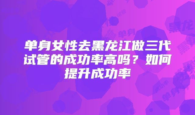 单身女性去黑龙江做三代试管的成功率高吗？如何提升成功率