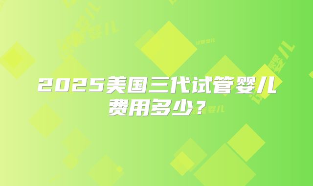2025美国三代试管婴儿费用多少?
