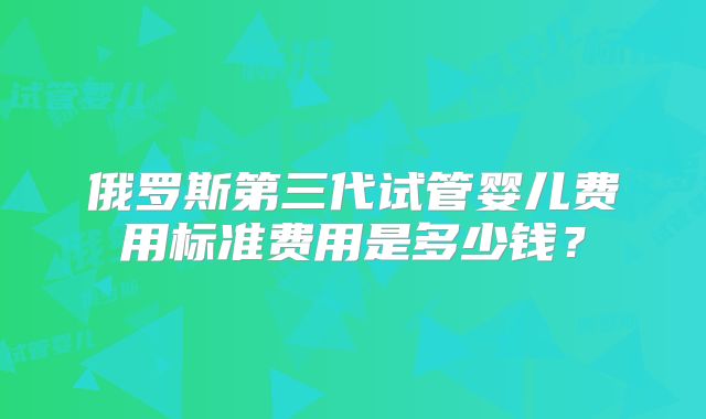俄罗斯第三代试管婴儿费用标准费用是多少钱？