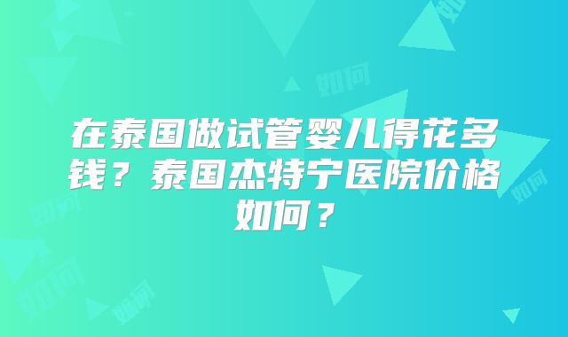 在泰国做试管婴儿得花多钱？泰国杰特宁医院价格如何？