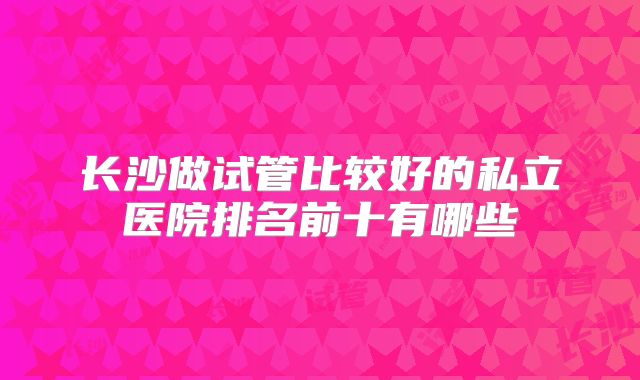 长沙做试管比较好的私立医院排名前十有哪些