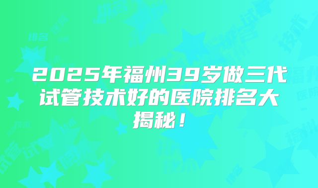 2025年福州39岁做三代试管技术好的医院排名大揭秘！