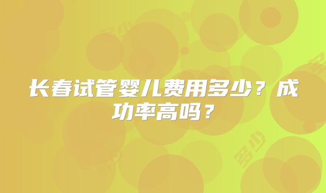 长春试管婴儿费用多少？成功率高吗？