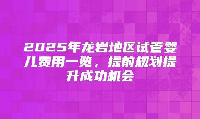 2025年龙岩地区试管婴儿费用一览，提前规划提升成功机会