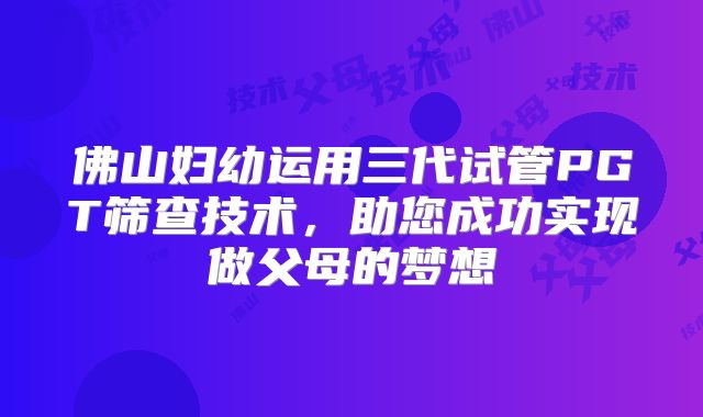 佛山妇幼运用三代试管PGT筛查技术，助您成功实现做父母的梦想