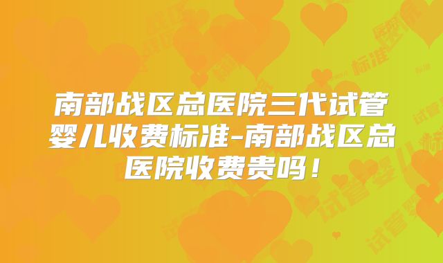 南部战区总医院三代试管婴儿收费标准-南部战区总医院收费贵吗！