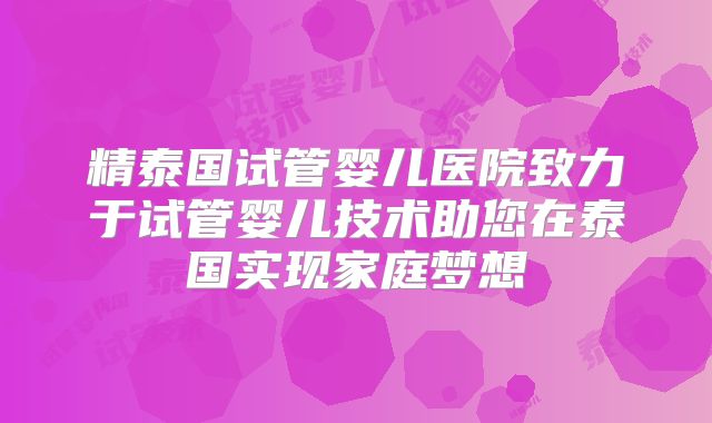 精泰国试管婴儿医院致力于试管婴儿技术助您在泰国实现家庭梦想