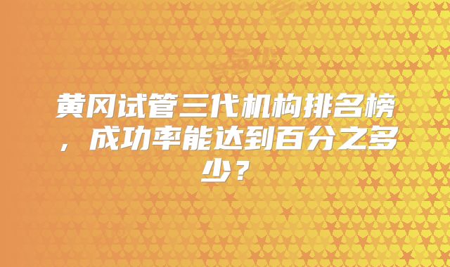 黄冈试管三代机构排名榜，成功率能达到百分之多少？