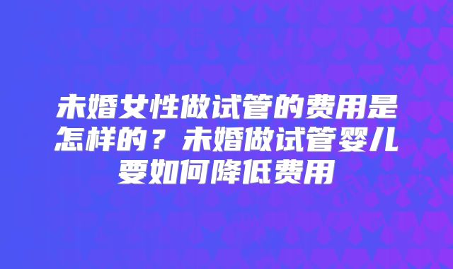 未婚女性做试管的费用是怎样的?未婚做试管婴儿要如何降低费用