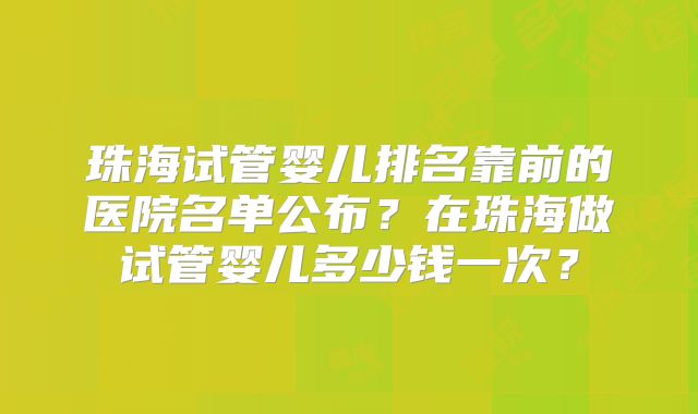 珠海试管婴儿排名靠前的医院名单公布?在珠海做试管婴儿多少钱一次?