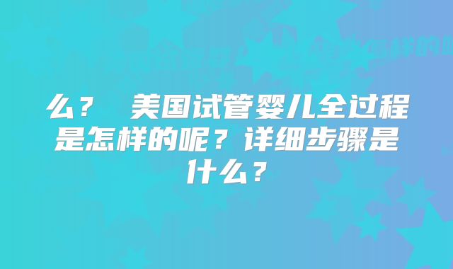 么? 美国试管婴儿全过程是怎样的呢?详细步骤是什么?