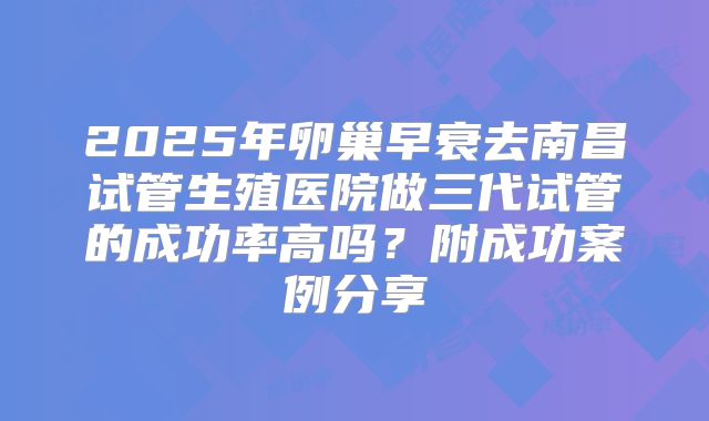 2025年卵巢早衰去南昌试管生殖医院做三代试管的成功率高吗？附成功案例分享