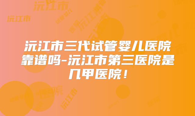 沅江市三代试管婴儿医院靠谱吗-沅江市第三医院是几甲医院！