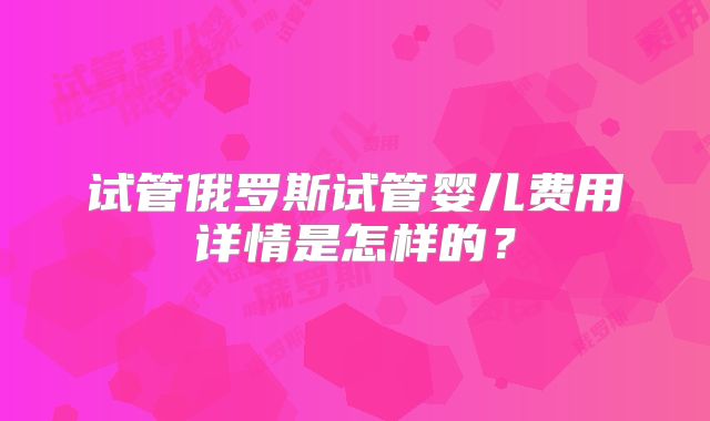 试管俄罗斯试管婴儿费用详情是怎样的？