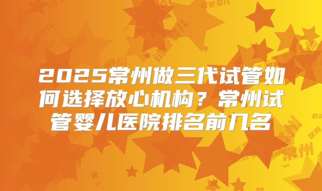 2025常州做三代试管如何选择放心机构？常州试管婴儿医院排名前几名