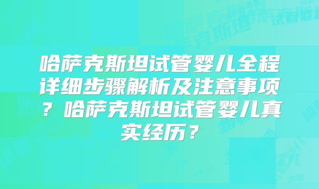 哈萨克斯坦试管婴儿全程详细步骤解析及注意事项？哈萨克斯坦试管婴儿真实经历？