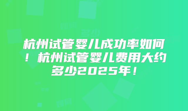 杭州试管婴儿成功率如何！杭州试管婴儿费用大约多少2025年！