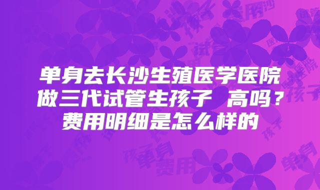 单身去长沙生殖医学医院做三代试管生孩子 高吗？费用明细是怎么样的