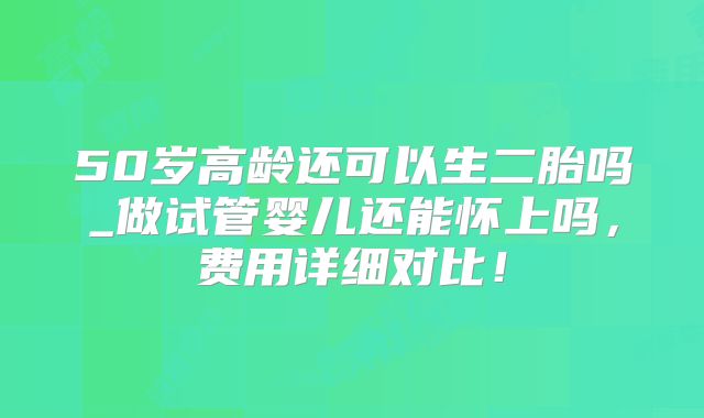 50岁高龄还可以生二胎吗_做试管婴儿还能怀上吗,费用详细对比!