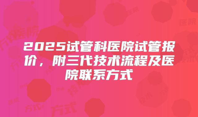 2025试管科医院试管报价，附三代技术流程及医院联系方式