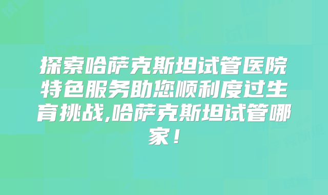 探索哈萨克斯坦试管医院特色服务助您顺利度过生育挑战,哈萨克斯坦试管哪家！