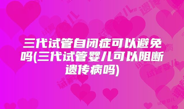 三代试管自闭症可以避免吗(三代试管婴儿可以阻断遗传病吗)