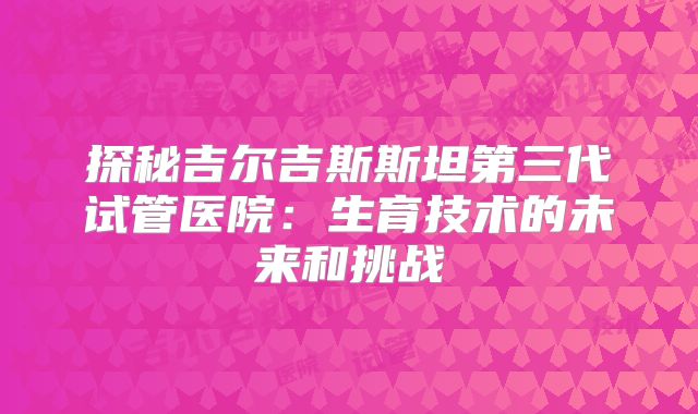 探秘吉尔吉斯斯坦第三代试管医院：生育技术的未来和挑战