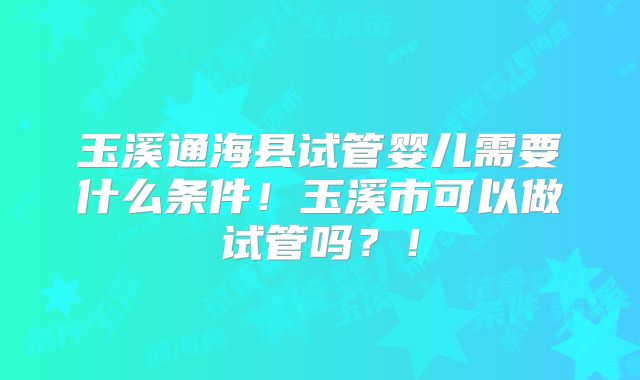 玉溪通海县试管婴儿需要什么条件！玉溪市可以做试管吗？！