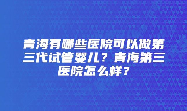 青海有哪些医院可以做第三代试管婴儿？青海第三医院怎么样？