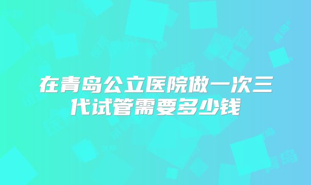 在青岛公立医院做一次三代试管需要多少钱