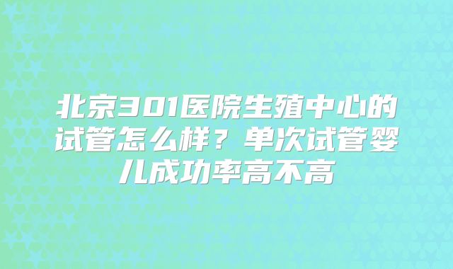 北京301医院生殖中心的试管怎么样？单次试管婴儿成功率高不高