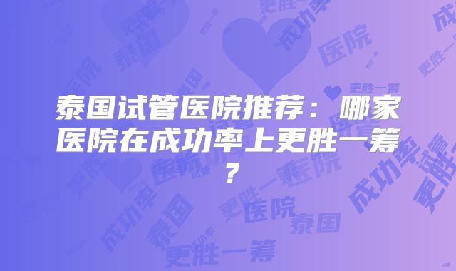 泰国试管医院推荐：哪家医院在成功率上更胜一筹？