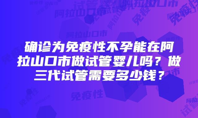 确诊为免疫性不孕能在阿拉山口市做试管婴儿吗？做三代试管需要多少钱？