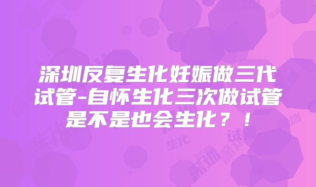 深圳反复生化妊娠做三代试管-自怀生化三次做试管是不是也会生化?!