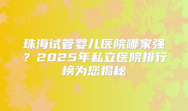 珠海试管婴儿医院哪家强？2025年私立医院排行榜为您揭秘
