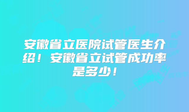 安徽省立医院试管医生介绍!安徽省立试管成功率是多少!