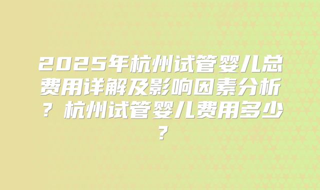 2025年杭州试管婴儿总费用详解及影响因素分析？杭州试管婴儿费用多少？