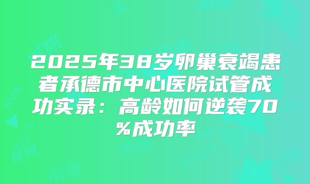2025年38岁卵巢衰竭患者承德市中心医院试管成功实录:高龄如何逆袭70%成功率