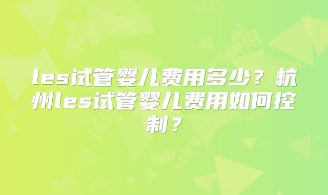 les试管婴儿费用多少？杭州les试管婴儿费用如何控制？