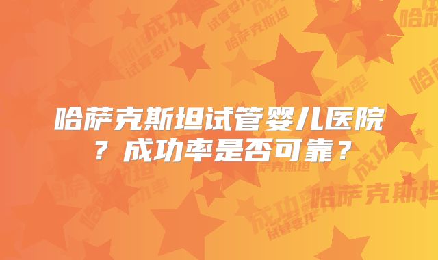 哈萨克斯坦试管婴儿医院？成功率是否可靠？