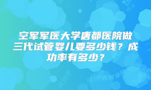 空军军医大学唐都医院做三代试管婴儿要多少钱?成功率有多少?
