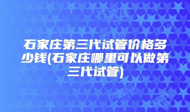 石家庄第三代试管价格多少钱(石家庄哪里可以做第三代试管)