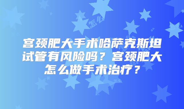 宫颈肥大手术哈萨克斯坦试管有风险吗？宫颈肥大怎么做手术治疗？