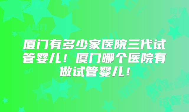 厦门有多少家医院三代试管婴儿！厦门哪个医院有做试管婴儿！