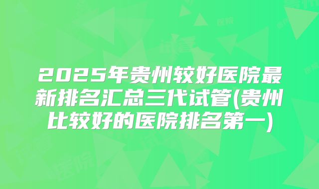 2025年贵州较好医院最新排名汇总三代试管(贵州比较好的医院排名第一)