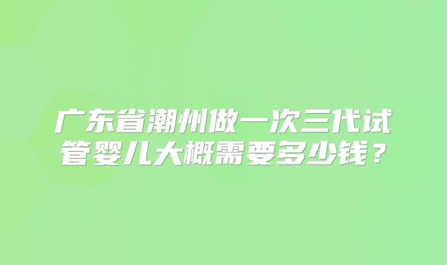 广东省潮州做一次三代试管婴儿大概需要多少钱？