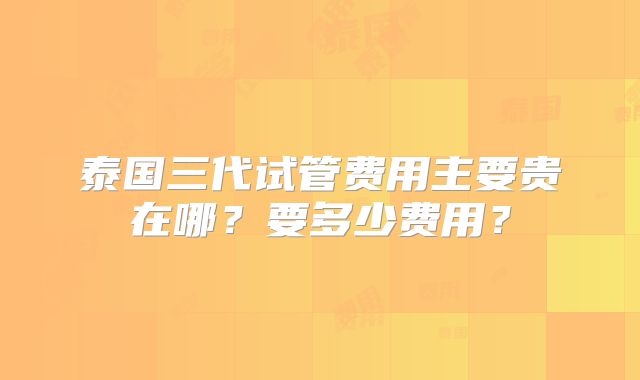 泰国三代试管费用主要贵在哪？要多少费用？