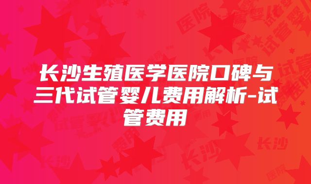 长沙生殖医学医院口碑与三代试管婴儿费用解析-试管费用