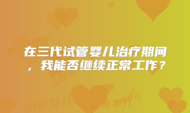 在三代试管婴儿治疗期间，我能否继续正常工作？