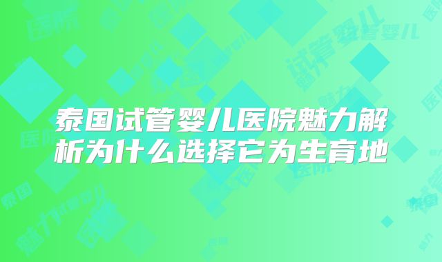 泰国试管婴儿医院魅力解析为什么选择它为生育地